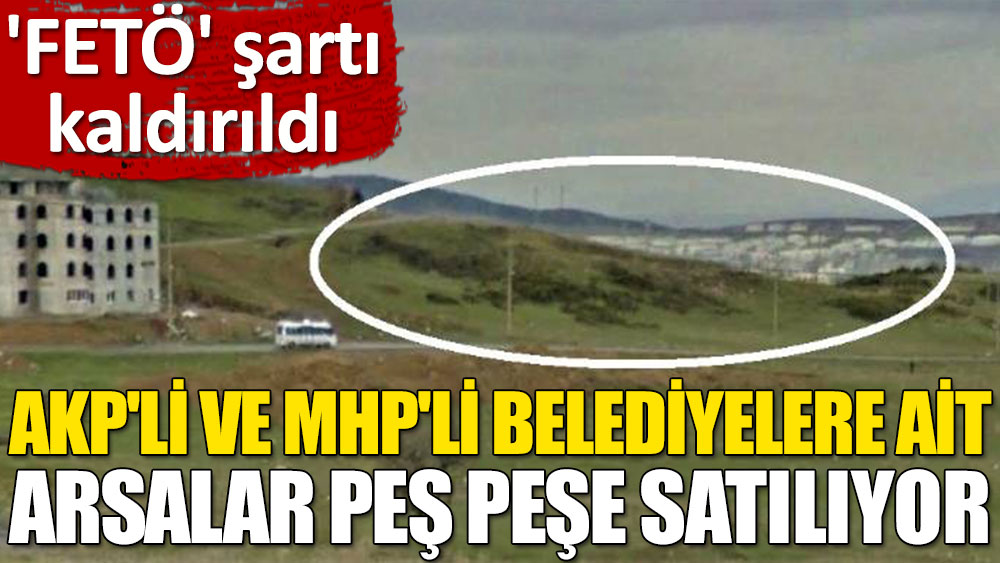 'FETÖ' şartı kaldırıldı: AKP'li ve MHP'li belediyelere ait arsalar art arda satılıyor