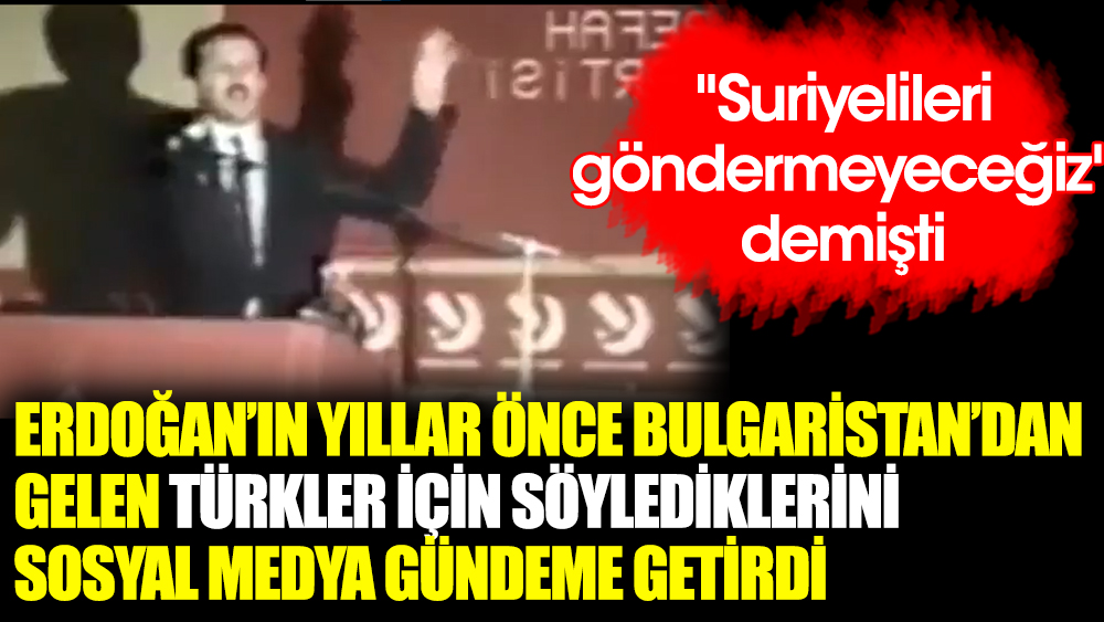 ''Suriyelileri göndermeyeceğiz'' demişti. Erdoğan yıllar önce Bulgaristan'dan gelen Türkler için bakın ne demiş