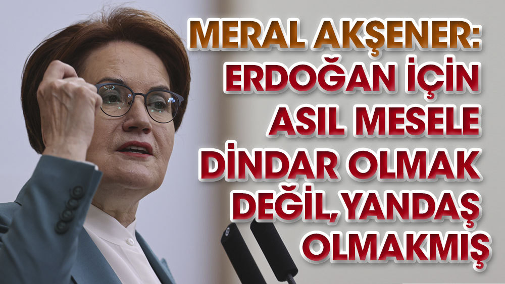 Meral Akşener: Erdoğan için asıl mesele dindar olmak değil, yandaş olmakmış