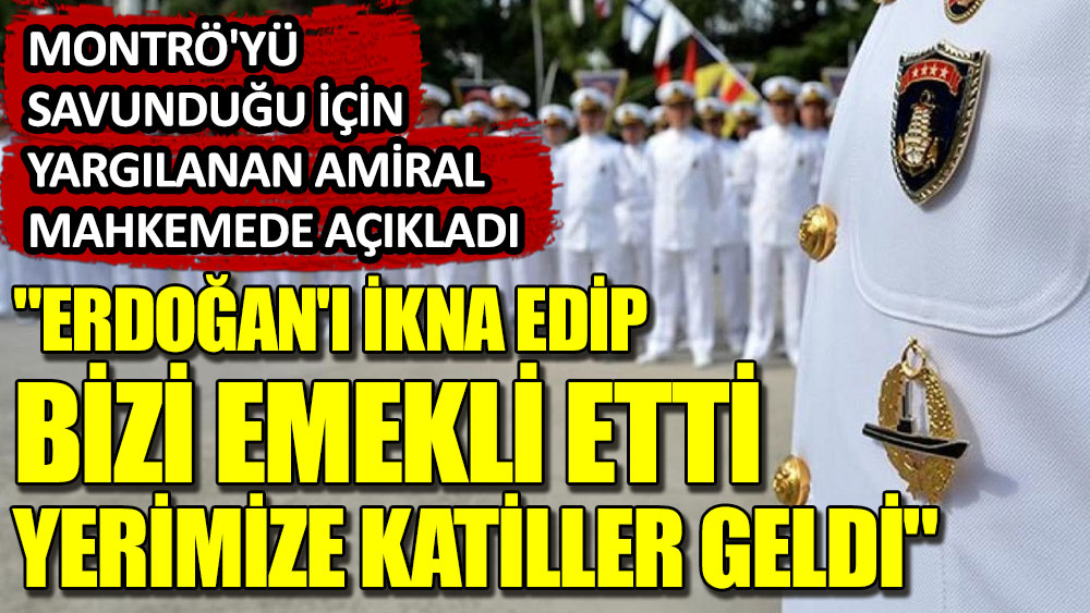 Erdoğan'ı ikna edip bizi emekli etti, yerimize katiller geldi. Montrö'yü savunduğu için yargılanan Amiral mahkemede açıkladı