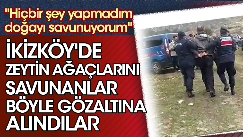İkizköy'de zeytin ağaçlarını savunanlar böyle gözaltına alındılar. ''Hiçbir şey yapmadım doğayı savunuyorum''