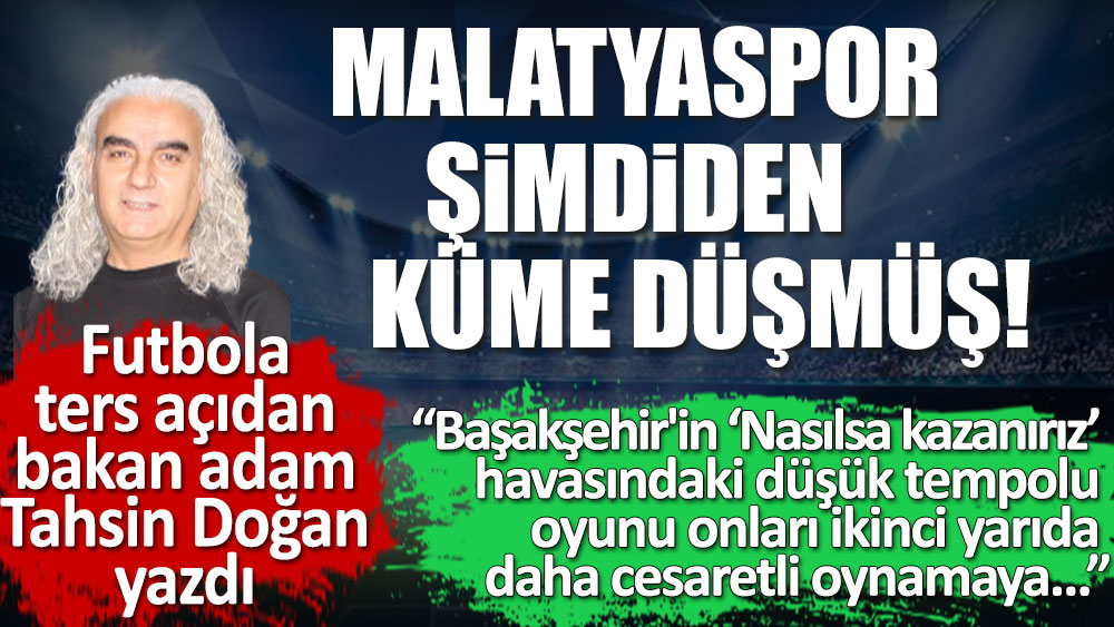 Futbola ters açıdan bakan adam Tahsin Doğan yazdı. Malatyaspor şimdiden küme düşmüş. Başakşehir nasılsa kazanırım havasında oynadı