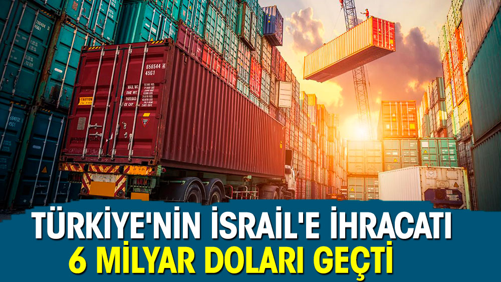 Türkiye'nin İsrail'e ihracatı 6 milyar doları geçti