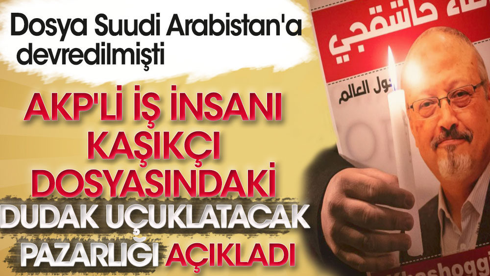 AKP'li iş insanı Kaşıkçı dosyasındaki dudak uçuklatacak pazarlığı açıkladı! Dosya Suudi Arabistan'a devredilmişti