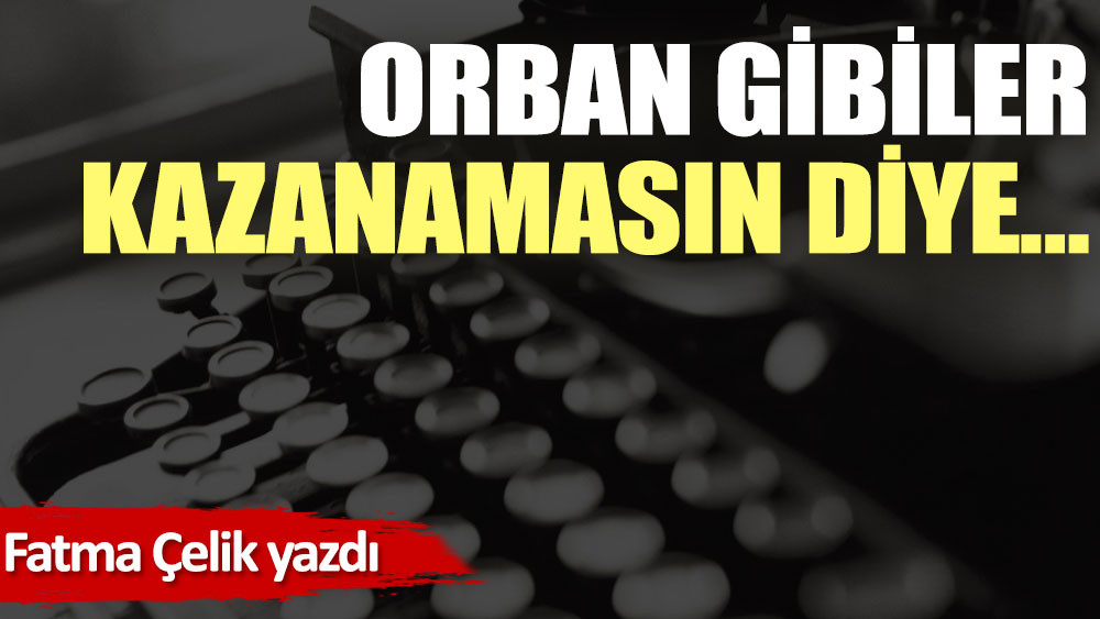 Orban gibiler kazanamasın diye…