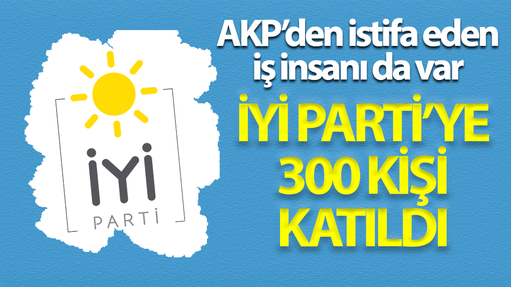 İYİ Parti'ye 300 kişi katıldı! AKP’den istifa eden iş insanı da var