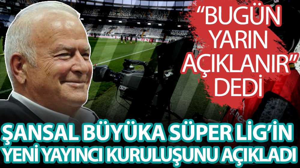 Şansal Büyüka, Süper Lig'in yayıncı kuruluşunu duyurdu! Bugün yarın açıklanır dedi