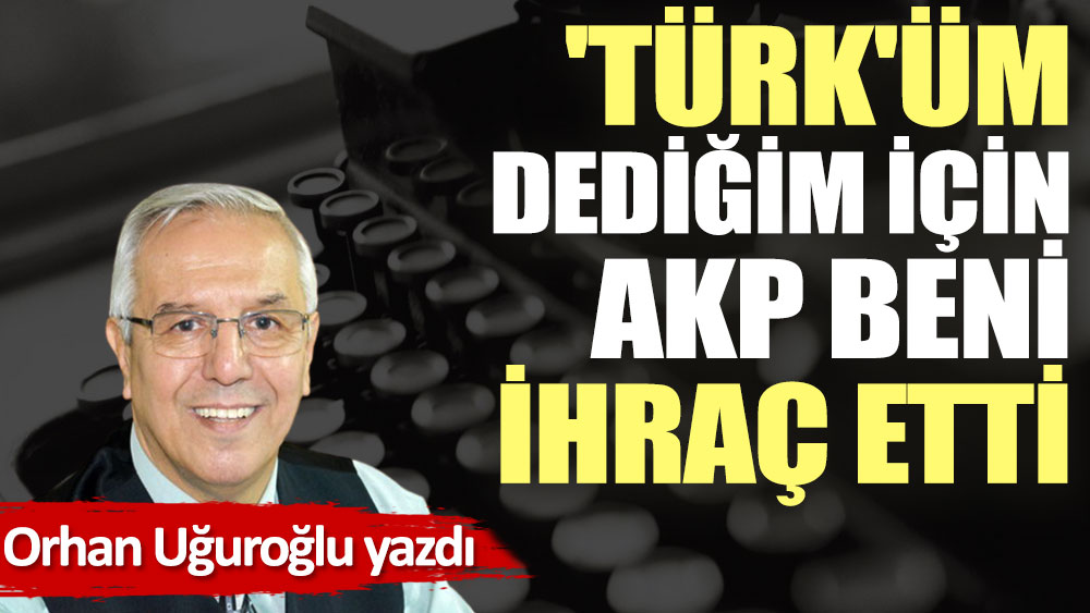 'Türk'üm dediğim için AKP beni ihraç etti