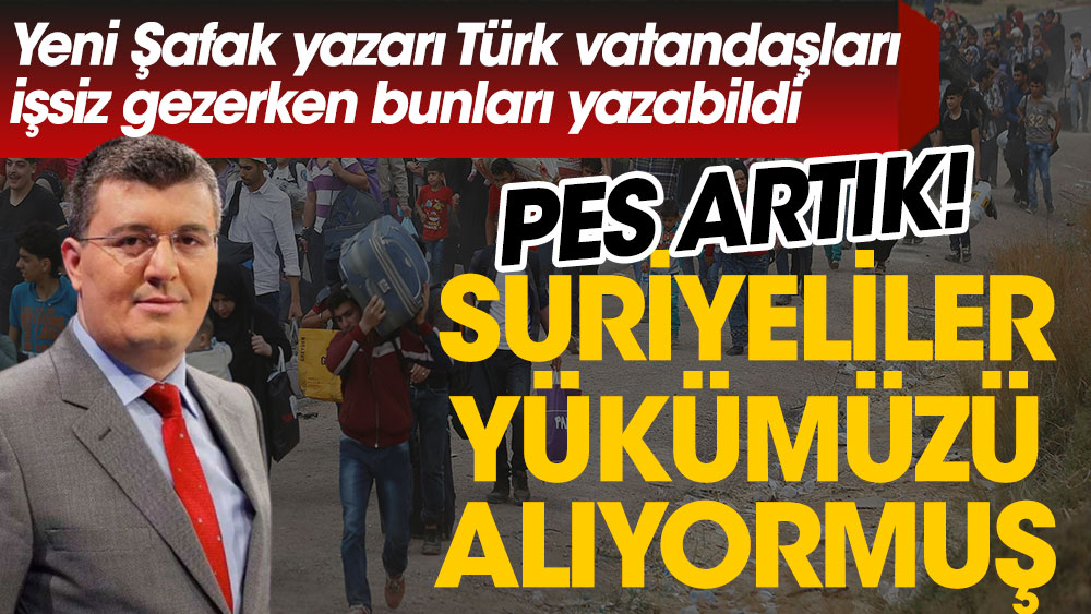 Yeni Şafak yazarı Türk vatandaşları işsiz gezerken bunları yazdı. Suriyeliler yükümüzü alıyormuş. Pes yani