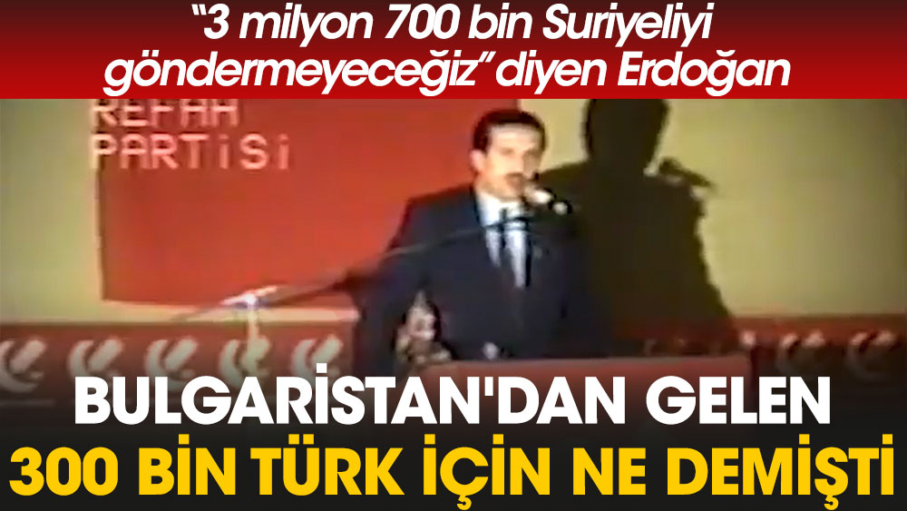 3 milyon 700 bin Suriyeliyi göndermeyeceğiz diyen Erdoğan Bulgaristan'dan gelen 300 bin Türk için ne demişti?