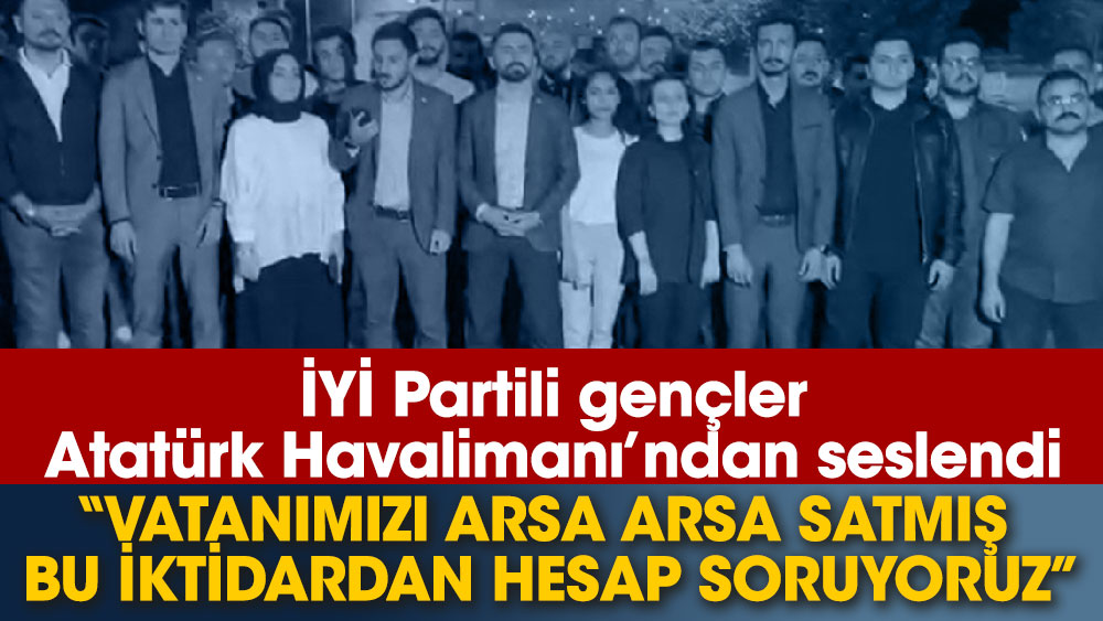 İYİ Partili gençler Atatürk Havalimanı’ndan seslendi ''Vatanımızı arsa arsa satmış bu iktidardan hesap soruyoruz''