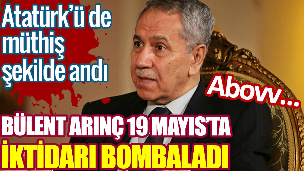 Bülent Arınç 19 Mayıs’ta AKP iktidarını bombaladı. Atatürk’ü de müthiş şekilde andı