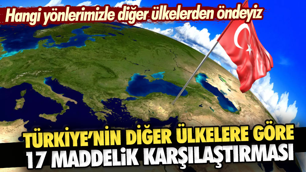 Türkiye’nin diğer ülkelere göre 17 maddelik karşılaştırması. Hangi yönlerimizle diğer ülkelerden öndeyiz?
