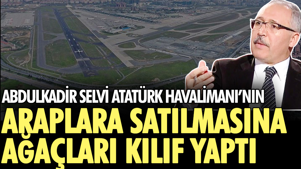 Abdulkadir Selvi Atatürk Havalimanı’nın Araplara satılmasına ağaçları kılıf yaptı