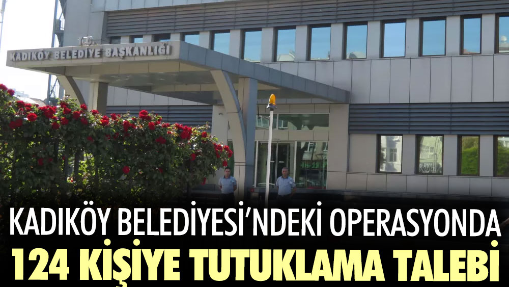 Kadıköy Belediyesi’ndeki operasyonda 124 kişiye tutuklama talebi