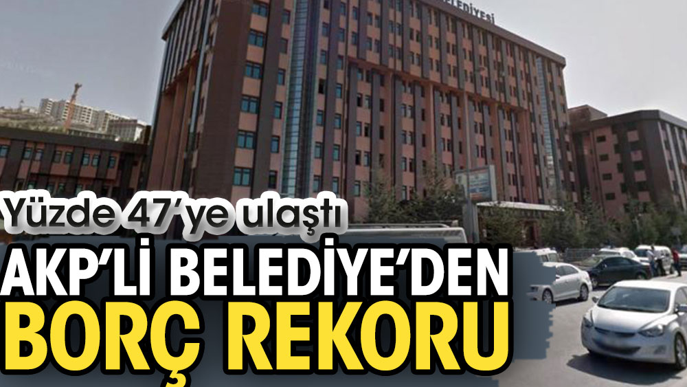 AKP’li Belediye’den borç rekoru. Yüzde 47’ye ulaştı