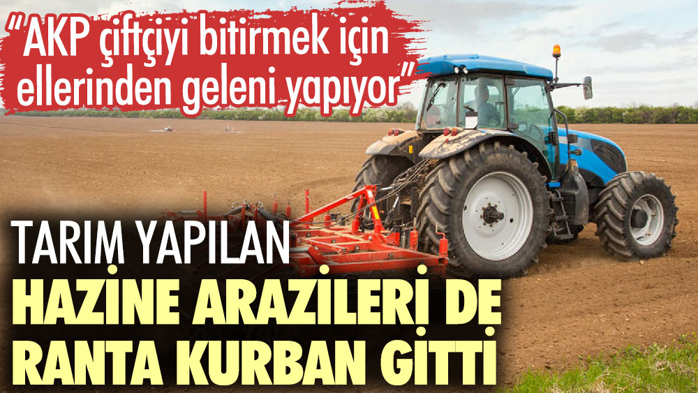 Tarım yapılan hazine arazileri de ranta kurban gitti. AKP çiftçiyi bitirmek için ellerinden geleni yapıyor
