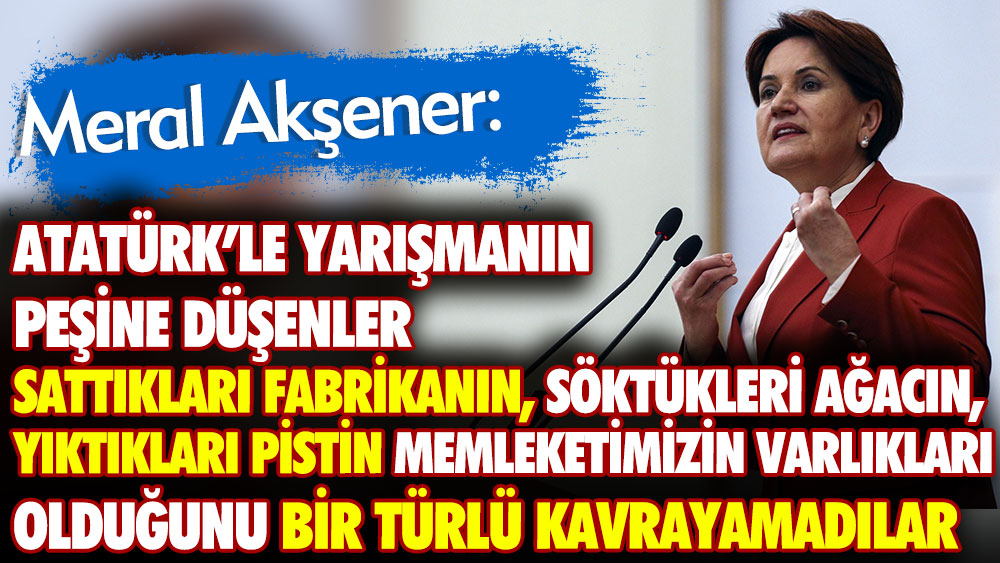 Meral Akşener: Atatürk’le yarışmanın peşine düşenler Sattıkları fabrikanın söktükleri ağacın yıktıkları pistin memleketimizin varlıkları olduğunu bir türlü kavrayamadılar