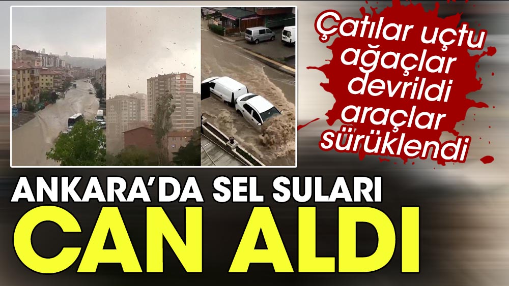 Çatılar uçtu, ağaçlar devrildi, araçlar sürüklendi. Ankara'da sel suları can aldı