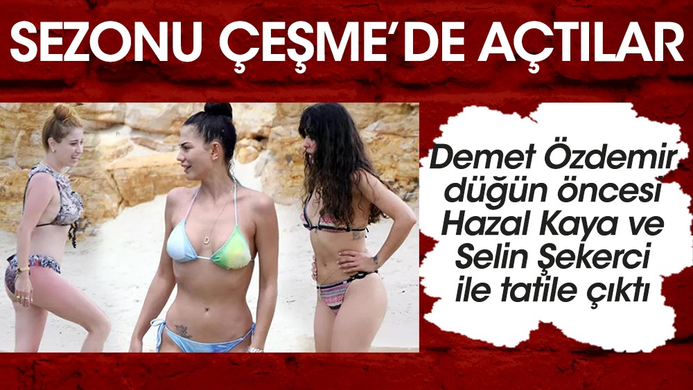 Ünlü oyuncular Demet Özdemir, Hazal Kaya ve Selin Şekerci sezonu Çeşme'de açtı!
