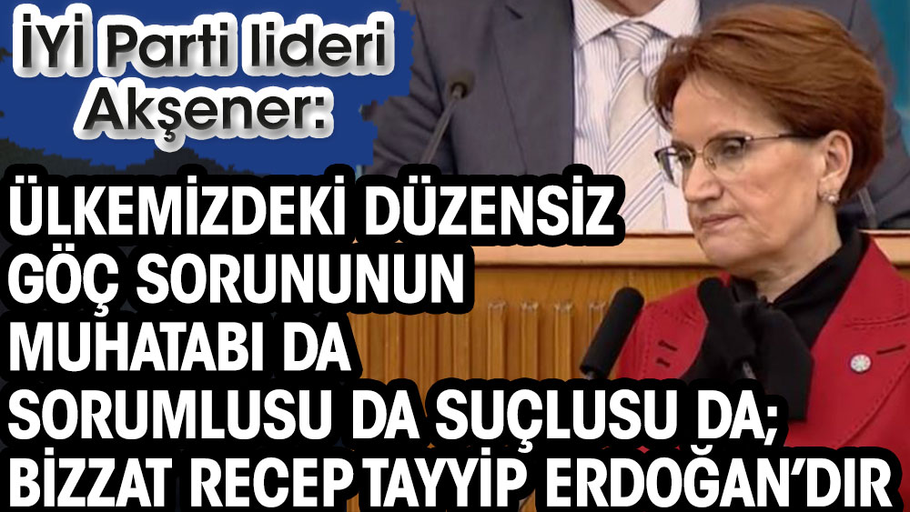 Meral Akşener: Bugün ülkemizdeki düzensiz göç sorununun muhatabı da sorumlusu da suçlusu da; Bizzat Recep Tayyip Erdoğan’dır