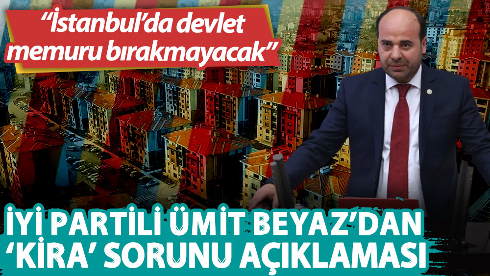 İYİ Partili Ümit Beyaz: Artan kiralar, İstanbul’da devlet memuru bırakmayacak!