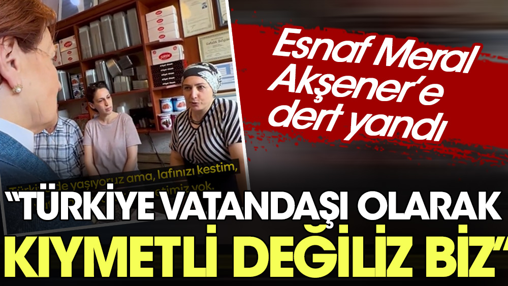 Esnaf Akşener'e dert yandı: Türkiye vatandaşı olarak kıymetli değiliz biz