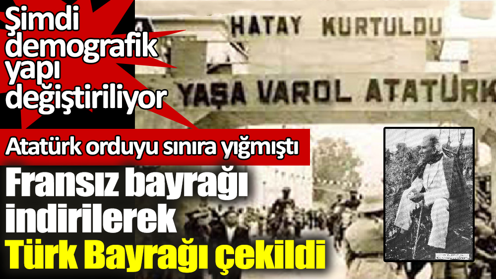 Hatay'da Fransız bayrağı indirilerek Türk Bayrağı çekildi. Atatürk orduyu sınıra yığmıştı. Hatay'da şimdi demografik yapı değiştiriliyor