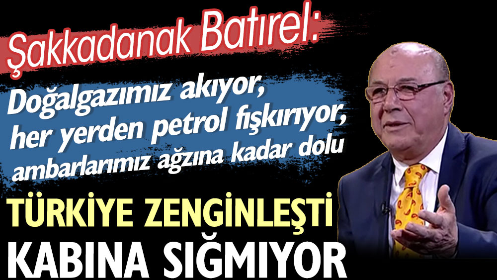 Şakkadanak Batırel: Türkiye zenginleşti, doğalgazımız akıyor, her yerden petrol fışkırıyor, ambarlarımız ağzına kadar dolu kabına sığmıyor