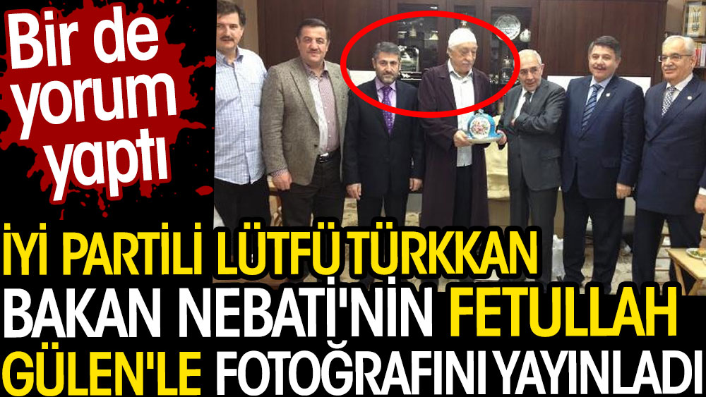 İYİ Partili Lütfü Türkkan Bakan Nebati'nin Fetullah Gülen'le fotoğrafını yayınladı. Yorum yaptı