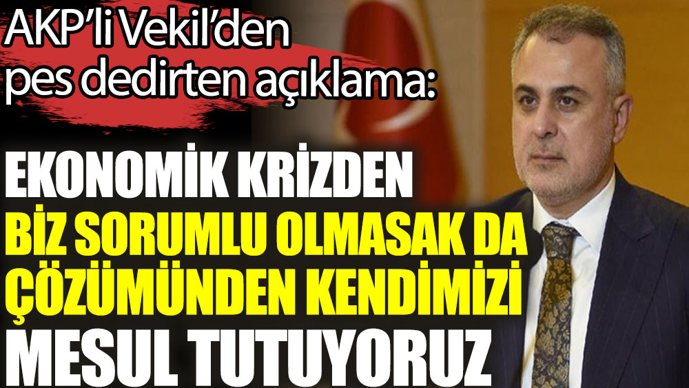 AKP'li Vekil'den pes dedirten açıklama. Ekonomik krizden biz sorumlu olmasak da çözümünden kendimizi mesul tutuyoruz