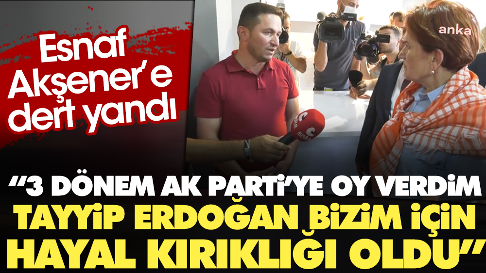 Esnaf Akşener'e dert yandı: 3 dönem AK Parti'ye oy verdim. Tayyip Erdoğan bizim için hayal kırıklığı oldu
