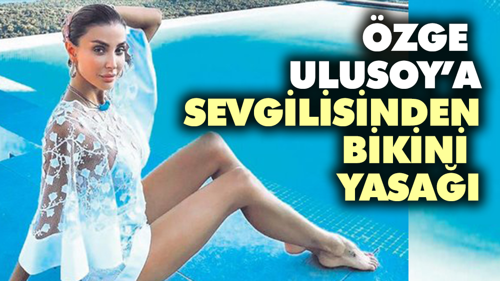 Özge Ulusoy'a sevgilisinden bikini yasağı