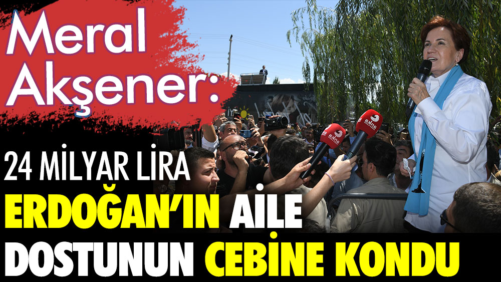 İYİ Parti Genel Başkanı Meral Akşener: 24 milyar lira Erdoğan'ın aile dostunun cebine kondu