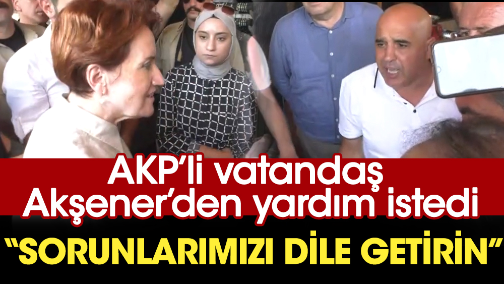 AKP’li vatandaş Akşener’den yardım istedi: Sorunlarımızı dile getirin