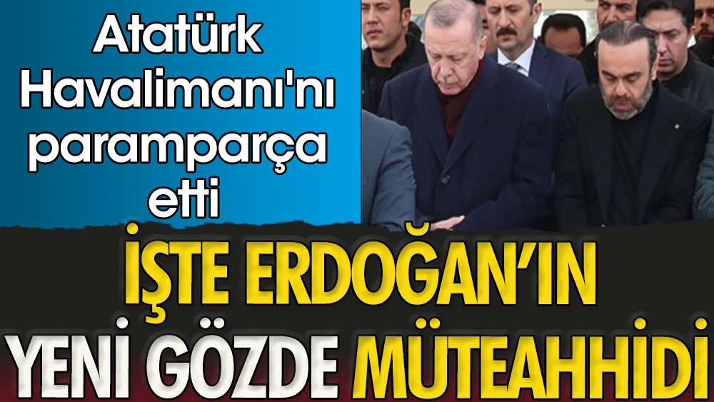 İşte Erdoğan'ın yeni gözde müteahhidi. Atatürk Havalimanı'nı paramparça etti