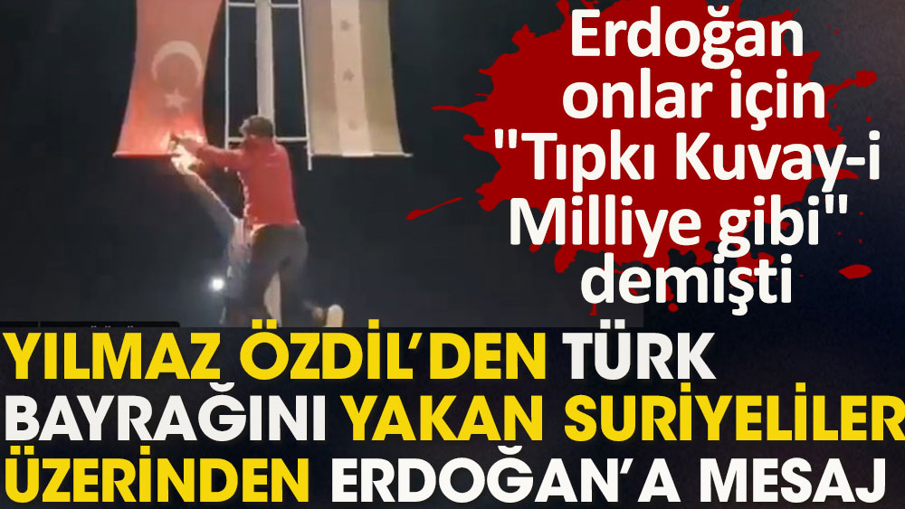 Yılmaz Özdil'den Türk bayrağını yakan Suriyeliler üzerinden Erdoğan'a mesaj: Erdoğan onlar için ''Tıpkı Kuvay-i Milliye gibi'' demişti