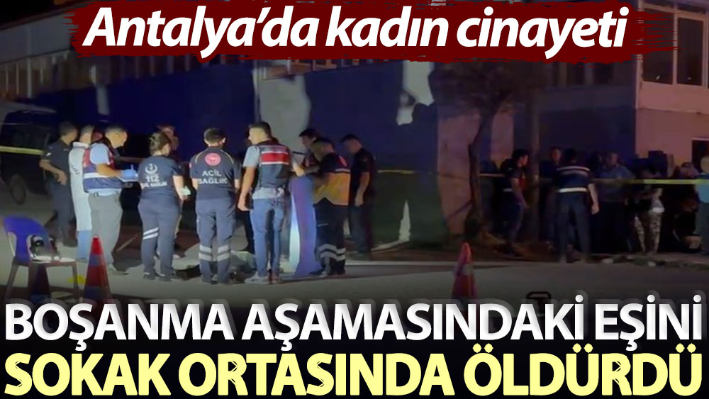 Antalya’da kadın cinayeti: Boşanma aşamasındaki eşini sokak ortasında öldürdü