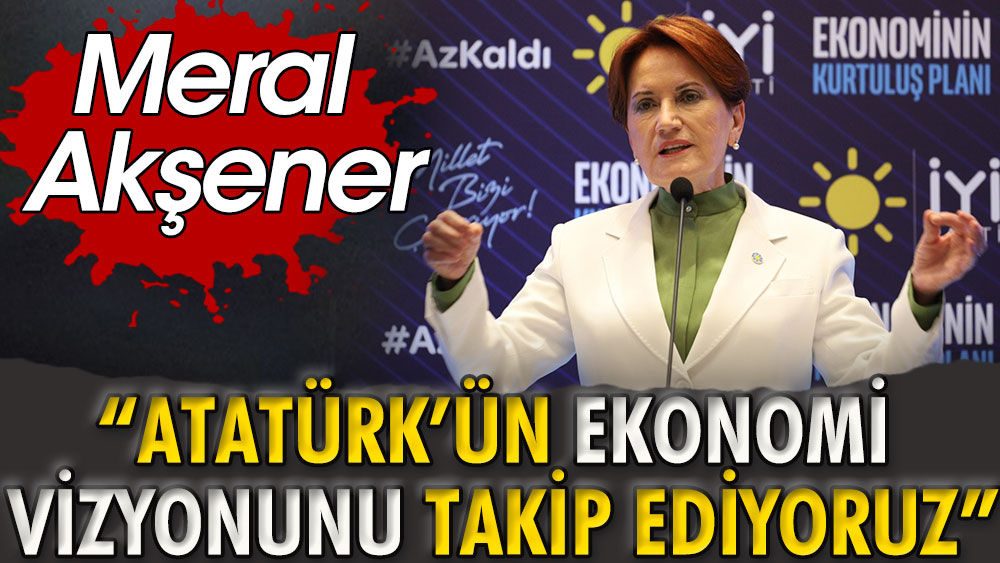 İYİ Parti Genel Başkanı Meral Akşener: Atatürk'ün ekonomi vizyonunu takip ediyoruz