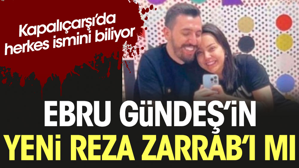 Kapalıçarşı'da herkes ismini biliyor; Ebru Gündeş'in yeni Reza Zerrab'ı mı