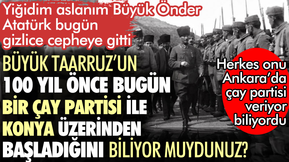 Büyük Taarruz’un 100 yıl önce bugün bir çay partisi ile Konya üzerinden başladığını biliyor muydunuz? Atatürk bugün gizlice cepheye gitti