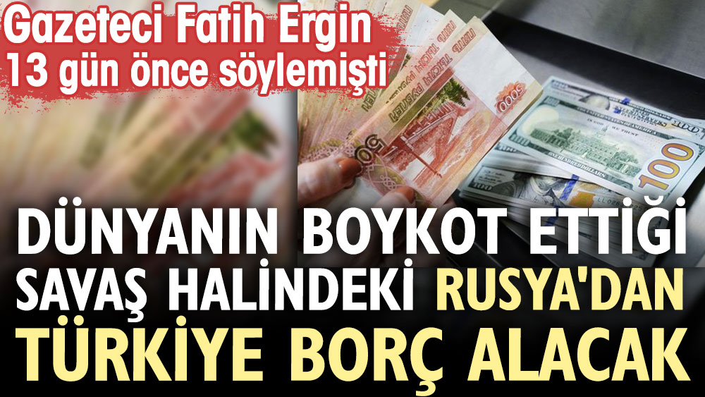 Türkiye Rusya'dan borç alacak. Dünya savaş halindeki Rusya'yı boykot ediyor. Gazeteci Fatih Ergin 13 gün önce söylemişti
