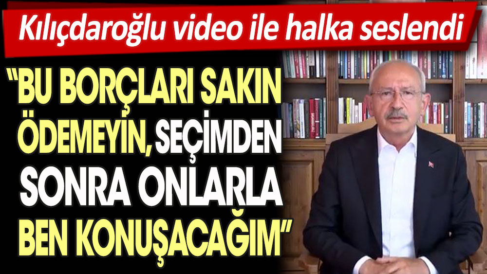 Kılıçdaroğlu video ile halka seslendi: Bu borçları sakın ödemeyin. Seçimden sonra onlarla ben konuşacağım!
