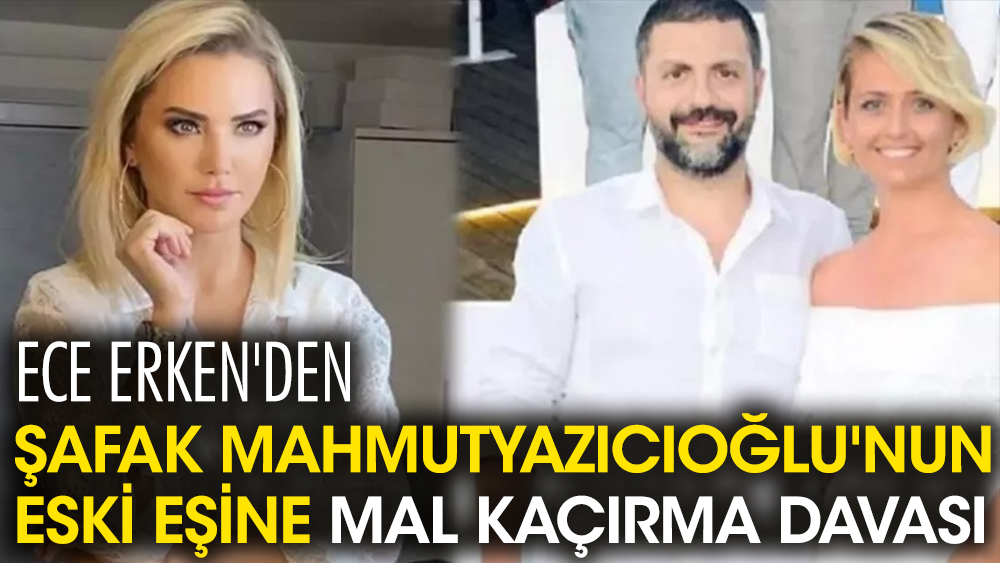 Ece Erken'den Şafak Mahmutyazıcıoğlu'nun eski eşi Benan Kocaderili'ye mal kaçırma davası