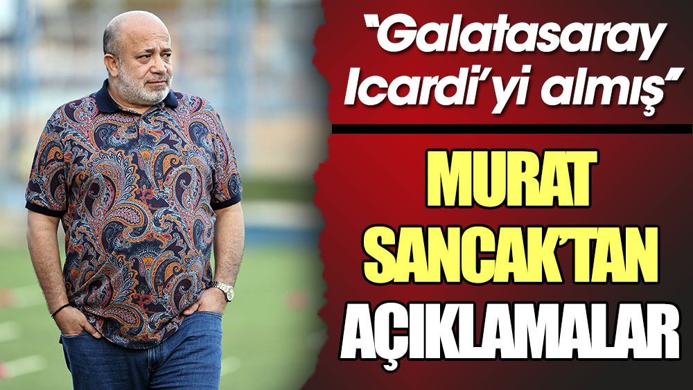 Murat Sancak'tan açıklamalar. ''Galatasaray Mauro Icardi'yi almış''