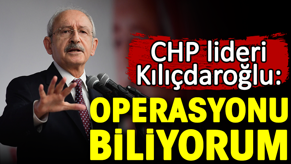 CHP lideri Kılıçdaroğlu: Operasyonu biliyorum