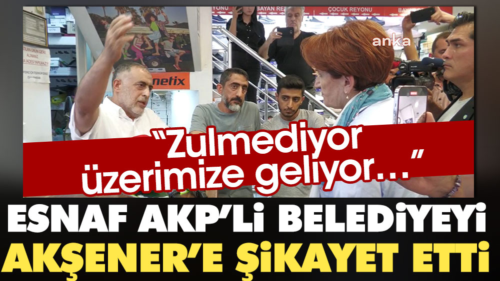 Esnaf AKP'li belediyeyi Akşener'e şikayet etti: Zulmediyor, üzerimize geliyor...
