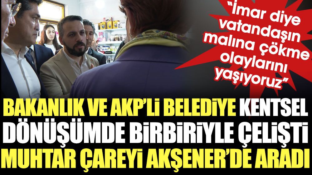 Bakanlık ve AKP’li belediye kentsel dönüşümde birbiriyle çelişti, muhtar çareyi Akşener'de aradı