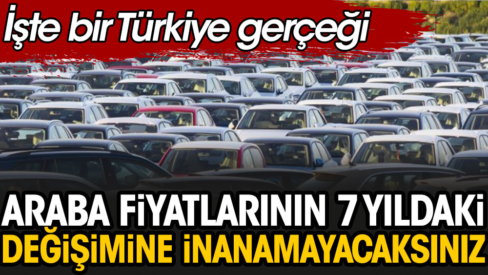 İşte bir Türkiye gerçeği: Araba fiyatlarının 7 yıldaki dramatik değişimine inanamayacaksınız
