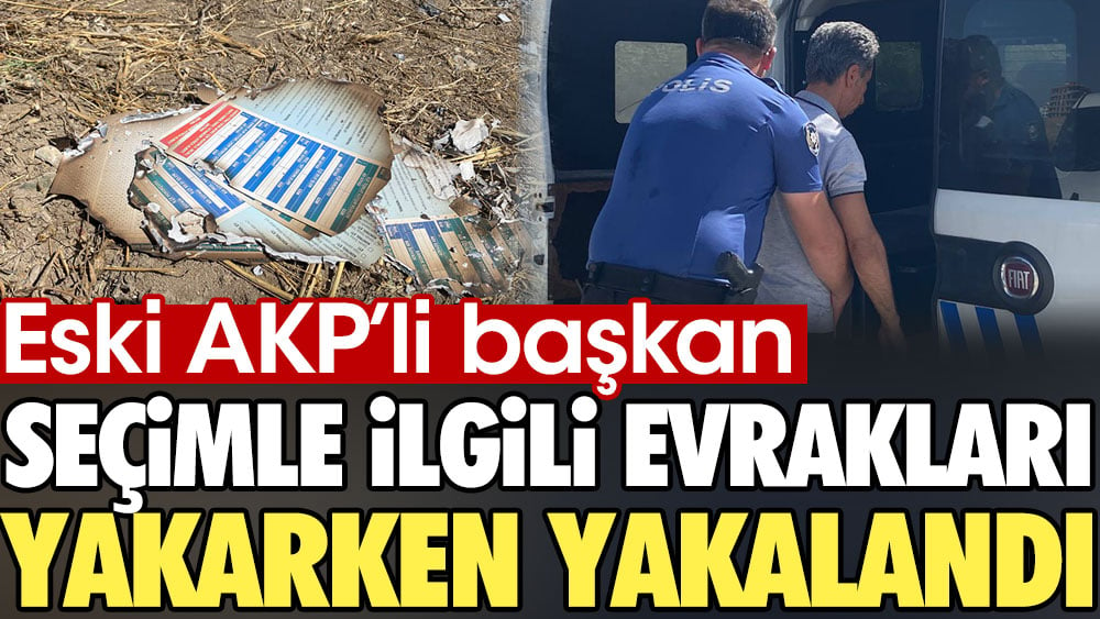 Eski AKP’li başkan seçimle ilgili evrakları yakarken yakalandı